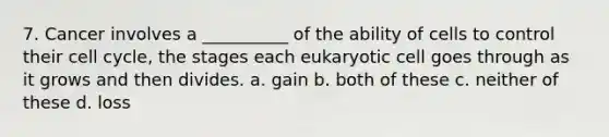 7. Cancer involves a __________ of the ability of cells to control their cell cycle, the stages each eukaryotic cell goes through as it grows and then divides. a. gain b. both of these c. neither of these d. loss