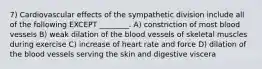 7) Cardiovascular effects of the sympathetic division include all of the following EXCEPT ________. A) constriction of most blood vessels B) weak dilation of the blood vessels of skeletal muscles during exercise C) increase of heart rate and force D) dilation of the blood vessels serving the skin and digestive viscera