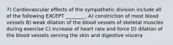 7) Cardiovascular effects of the sympathetic division include all of the following EXCEPT ________. A) constriction of most <a href='https://www.questionai.com/knowledge/kZJ3mNKN7P-blood-vessels' class='anchor-knowledge'>blood vessels</a> B) weak dilation of <a href='https://www.questionai.com/knowledge/k7oXMfj7lk-the-blood' class='anchor-knowledge'>the blood</a> vessels of skeletal muscles during exercise C) increase of heart rate and force D) dilation of the blood vessels serving the skin and digestive viscera