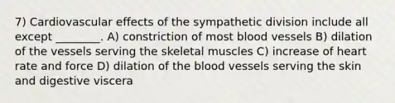 7) Cardiovascular effects of the sympathetic division include all except ________. A) constriction of most blood vessels B) dilation of the vessels serving the skeletal muscles C) increase of heart rate and force D) dilation of the blood vessels serving the skin and digestive viscera