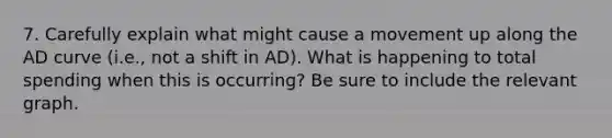 7. Carefully explain what might cause a movement up along the AD curve (i.e., not a shift in AD). What is happening to total spending when this is occurring? Be sure to include the relevant graph.