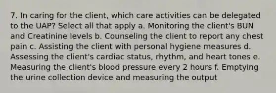 7. In caring for the client, which care activities can be delegated to the UAP? Select all that apply a. Monitoring the client's BUN and Creatinine levels b. Counseling the client to report any chest pain c. Assisting the client with personal hygiene measures d. Assessing the client's cardiac status, rhythm, and heart tones e. Measuring the client's <a href='https://www.questionai.com/knowledge/kD0HacyPBr-blood-pressure' class='anchor-knowledge'>blood pressure</a> every 2 hours f. Emptying the urine collection device and measuring the output