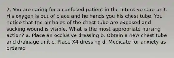 7. You are caring for a confused patient in the intensive care unit. His oxygen is out of place and he hands you his chest tube. You notice that the air holes of the chest tube are exposed and sucking wound is visible. What is the most appropriate nursing action? a. Place an occlusive dressing b. Obtain a new chest tube and drainage unit c. Place X4 dressing d. Medicate for anxiety as ordered