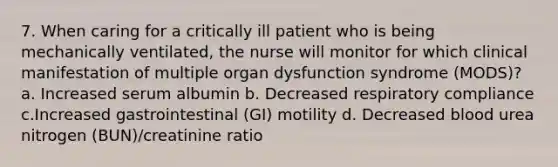 7. When caring for a critically ill patient who is being mechanically ventilated, the nurse will monitor for which clinical manifestation of multiple organ dysfunction syndrome (MODS)? a. Increased serum albumin b. Decreased respiratory compliance c.Increased gastrointestinal (GI) motility d. Decreased blood urea nitrogen (BUN)/creatinine ratio