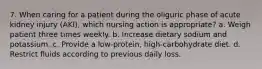 7. When caring for a patient during the oliguric phase of acute kidney injury (AKI), which nursing action is appropriate? a. Weigh patient three times weekly. b. Increase dietary sodium and potassium. c. Provide a low-protein, high-carbohydrate diet. d. Restrict fluids according to previous daily loss.