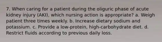 7. When caring for a patient during the oliguric phase of acute kidney injury (AKI), which nursing action is appropriate? a. Weigh patient three times weekly. b. Increase dietary sodium and potassium. c. Provide a low-protein, high-carbohydrate diet. d. Restrict fluids according to previous daily loss.