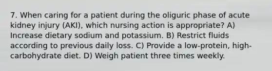 7. When caring for a patient during the oliguric phase of acute kidney injury (AKI), which nursing action is appropriate? A) Increase dietary sodium and potassium. B) Restrict fluids according to previous daily loss. C) Provide a low-protein, high-carbohydrate diet. D) Weigh patient three times weekly.