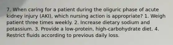 7. When caring for a patient during the oliguric phase of acute kidney injury (AKI), which nursing action is appropriate? 1. Weigh patient three times weekly. 2. Increase dietary sodium and potassium. 3. Provide a low-protein, high-carbohydrate diet. 4. Restrict fluids according to previous daily loss.