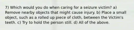 7) Which would you do when caring for a seizure victim? a) Remove nearby objects that might cause injury. b) Place a small object, such as a rolled up piece of cloth, between the Victim's teeth. c) Try to hold the person still. d) All of the above.