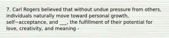 7. Carl Rogers believed that without undue pressure from others, individuals naturally move toward personal growth, self~acceptance, and ___, the fulfillment of their potential for love, creativity, and meaning -