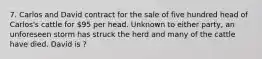 7. Carlos and David contract for the sale of five hundred head of Carlos's cattle for 95 per head. Unknown to either party, an unforeseen storm has struck the herd and many of the cattle have died. David is ?