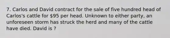 7. Carlos and David contract for the sale of five hundred head of Carlos's cattle for 95 per head. Unknown to either party, an unforeseen storm has struck the herd and many of the cattle have died. David is ?