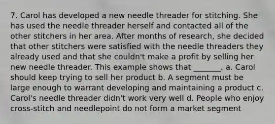 7. Carol has developed a new needle threader for stitching. She has used the needle threader herself and contacted all of the other stitchers in her area. After months of research, she decided that other stitchers were satisfied with the needle threaders they already used and that she couldn't make a profit by selling her new needle threader. This example shows that _______. a. Carol should keep trying to sell her product b. A segment must be large enough to warrant developing and maintaining a product c. Carol's needle threader didn't work very well d. People who enjoy cross-stitch and needlepoint do not form a market segment