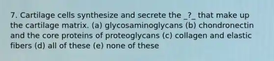 7. Cartilage cells synthesize and secrete the _?_ that make up the cartilage matrix. (a) glycosaminoglycans (b) chondronectin and the core proteins of proteoglycans (c) collagen and elastic fibers (d) all of these (e) none of these