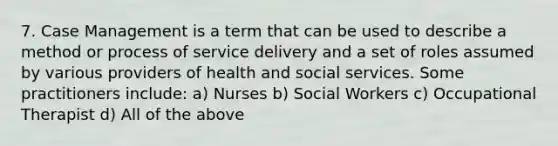 7. Case Management is a term that can be used to describe a method or process of service delivery and a set of roles assumed by various providers of health and social services. Some practitioners include: a) Nurses b) Social Workers c) Occupational Therapist d) All of the above