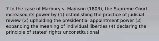 7 In the case of Marbury v. Madison (1803), the Supreme Court increased its power by (1) establishing the practice of judicial review (2) upholding the presidential appointment power (3) expanding the meaning of individual liberties (4) declaring the principle of states' rights unconstitutional