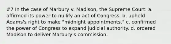 #7 In the case of Marbury v. Madison, the Supreme Court: a. affirmed its power to nullify an act of Congress. b. upheld Adams's right to make "midnight appointments." c. confirmed the power of Congress to expand judicial authority. d. ordered Madison to deliver Marbury's commission.