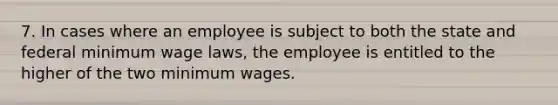 7. In cases where an employee is subject to both the state and federal minimum wage laws, the employee is entitled to the higher of the two minimum wages.