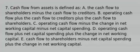 7. Cash flow from assets is defined as: A. the cash flow to shareholders minus the cash flow to creditors. B. operating cash flow plus the cash flow to creditors plus the cash flow to shareholders. C. operating cash flow minus the change in net working capital minus net capital spending. D. operating cash flow plus net capital spending plus the change in net working capital. E. cash flow to shareholders minus net capital spending plus the change in net working capital.