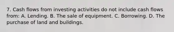 7. Cash flows from investing activities do not include cash flows from: A. Lending. B. The sale of equipment. C. Borrowing. D. The purchase of land and buildings.