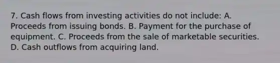 7. Cash flows from investing activities do not include: A. Proceeds from issuing bonds. B. Payment for the purchase of equipment. C. Proceeds from the sale of marketable securities. D. Cash outflows from acquiring land.