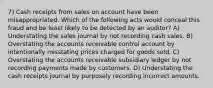 7) Cash receipts from sales on account have been misappropriated. Which of the following acts would conceal this fraud and be least likely to be detected by an auditor? A) Understating the sales journal by not recording cash sales. B) Overstating the accounts receivable control account by intentionally misstating prices charged for goods sold. C) Overstating the accounts receivable subsidiary ledger by not recording payments made by customers. D) Understating the cash receipts journal by purposely recording incorrect amounts.