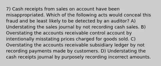 7) Cash receipts from sales on account have been misappropriated. Which of the following acts would conceal this fraud and be least likely to be detected by an auditor? A) Understating the sales journal by not recording cash sales. B) Overstating the accounts receivable control account by intentionally misstating prices charged for goods sold. C) Overstating the accounts receivable subsidiary ledger by not recording payments made by customers. D) Understating the cash receipts journal by purposely recording incorrect amounts.