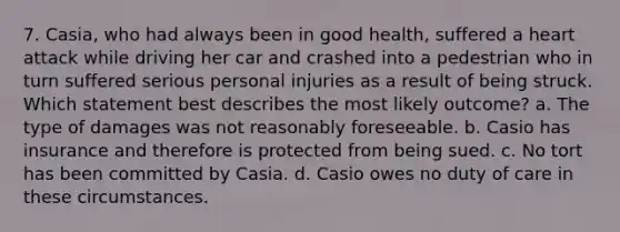 7. Casia, who had always been in good health, suffered a heart attack while driving her car and crashed into a pedestrian who in turn suffered serious personal injuries as a result of being struck. Which statement best describes the most likely outcome? a. The type of damages was not reasonably foreseeable. b. Casio has insurance and therefore is protected from being sued. c. No tort has been committed by Casia. d. Casio owes no duty of care in these circumstances.