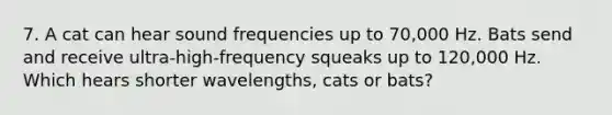 7. A cat can hear sound frequencies up to 70,000 Hz. Bats send and receive ultra-high-frequency squeaks up to 120,000 Hz. Which hears shorter wavelengths, cats or bats?