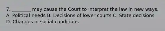 7. ________ may cause the Court to interpret the law in new ways. A. Political needs B. Decisions of lower courts C. State decisions D. Changes in social conditions