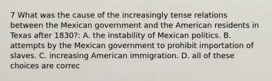 7 What was the cause of the increasingly tense relations between the Mexican government and the American residents in Texas after 1830?: A. the instability of Mexican politics. B. attempts by the Mexican government to prohibit importation of slaves. C. increasing American immigration. D. all of these choices are correc