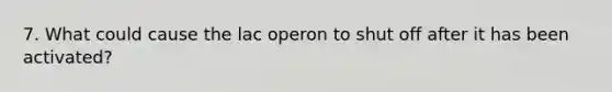 7. What could cause the lac operon to shut off after it has been activated?