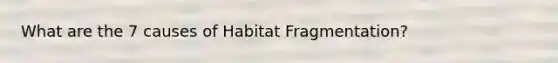What are the 7 causes of Habitat Fragmentation?