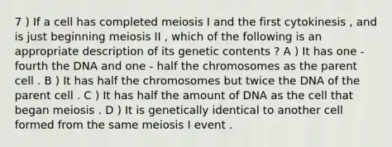 7 ) If a cell has completed meiosis I and the first cytokinesis , and is just beginning meiosis II , which of the following is an appropriate description of its genetic contents ? A ) It has one - fourth the DNA and one - half the chromosomes as the parent cell . B ) It has half the chromosomes but twice the DNA of the parent cell . C ) It has half the amount of DNA as the cell that began meiosis . D ) It is genetically identical to another cell formed from the same meiosis I event .