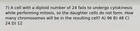 7) A cell with a diploid number of 24 fails to undergo cytokinesis while performing mitosis, so the daughter cells do not form. How many chromosomes will be in the resulting cell? A) 96 B) 48 C) 24 D) 12