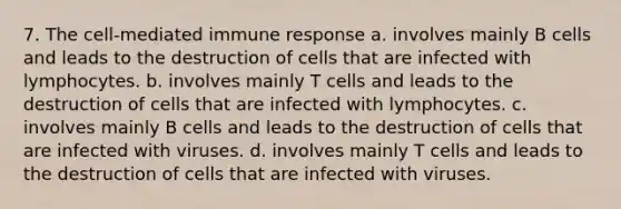 7. The cell-mediated immune response a. involves mainly B cells and leads to the destruction of cells that are infected with lymphocytes. b. involves mainly T cells and leads to the destruction of cells that are infected with lymphocytes. c. involves mainly B cells and leads to the destruction of cells that are infected with viruses. d. involves mainly T cells and leads to the destruction of cells that are infected with viruses.