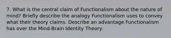 7. What is the central claim of Functionalism about the nature of mind? Briefly describe the analogy Functionalism uses to convey what their theory claims. Describe an advantage Functionalism has over the Mind-Brain Identity Theory.