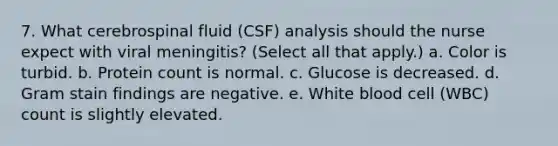 7. What cerebrospinal fluid (CSF) analysis should the nurse expect with viral meningitis? (Select all that apply.) a. Color is turbid. b. Protein count is normal. c. Glucose is decreased. d. Gram stain findings are negative. e. White blood cell (WBC) count is slightly elevated.