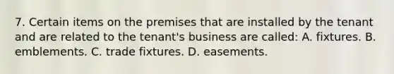 7. Certain items on the premises that are installed by the tenant and are related to the tenant's business are called: A. fixtures. B. emblements. C. trade fixtures. D. easements.