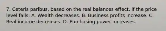 7. Ceteris paribus, based on the real balances effect, if the price level falls: A. Wealth decreases. B. Business profits increase. C. Real income decreases. D. Purchasing power increases.