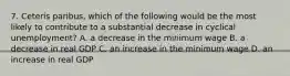 7. Ceteris paribus, which of the following would be the most likely to contribute to a substantial decrease in cyclical unemployment? A. a decrease in the minimum wage B. a decrease in real GDP C. an increase in the minimum wage D. an increase in real GDP