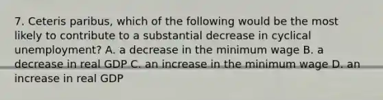 7. Ceteris paribus, which of the following would be the most likely to contribute to a substantial decrease in cyclical unemployment? A. a decrease in the minimum wage B. a decrease in real GDP C. an increase in the minimum wage D. an increase in real GDP