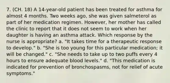 7. (CH. 18) A 14-year-old patient has been treated for asthma for almost 4 months. Two weeks ago, she was given salmeterol as part of her medication regimen. However, her mother has called the clinic to report that it does not seem to work when her daughter is having an asthma attack. Which response by the nurse is appropriate? a. "It takes time for a therapeutic response to develop." b. "She is too young for this particular medication; it will be changed." c. "She needs to take up to two puffs every 4 hours to ensure adequate blood levels." d. "This medication is indicated for prevention of bronchospasms, not for relief of acute symptoms."