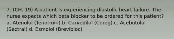 7. (CH. 19) A patient is experiencing diastolic heart failure. The nurse expects which beta blocker to be ordered for this patient? a. Atenolol (Tenormin) b. Carvedilol (Coreg) c. Acebutolol (Sectral) d. Esmolol (Brevibloc)