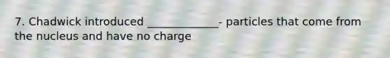 7. Chadwick introduced _____________- particles that come from the nucleus and have no charge
