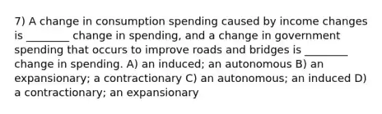 7) A change in consumption spending caused by income changes is ________ change in spending, and a change in government spending that occurs to improve roads and bridges is ________ change in spending. A) an induced; an autonomous B) an expansionary; a contractionary C) an autonomous; an induced D) a contractionary; an expansionary