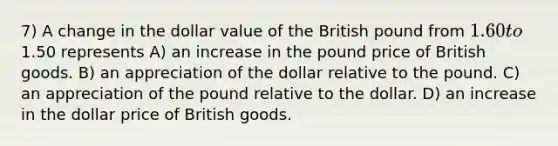 7) A change in the dollar value of the British pound from 1.60 to1.50 represents A) an increase in the pound price of British goods. B) an appreciation of the dollar relative to the pound. C) an appreciation of the pound relative to the dollar. D) an increase in the dollar price of British goods.