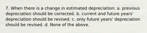 7. When there is a change in estimated depreciation: a. previous depreciation should be corrected. b. current and future years' depreciation should be revised. c. only future years' depreciation should be revised. d. None of the above.