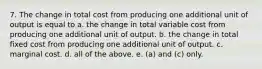 7. The change in total cost from producing one additional unit of output is equal to a. the change in total variable cost from producing one additional unit of output. b. the change in total fixed cost from producing one additional unit of output. c. marginal cost. d. all of the above. e. (a) and (c) only.