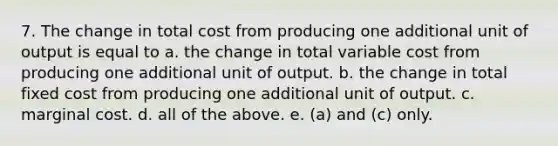 7. The change in total cost from producing one additional unit of output is equal to a. the change in total variable cost from producing one additional unit of output. b. the change in total fixed cost from producing one additional unit of output. c. marginal cost. d. all of the above. e. (a) and (c) only.